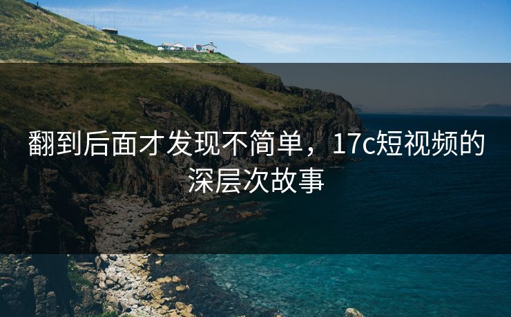 翻到后面才发现不简单，17c短视频的深层次故事