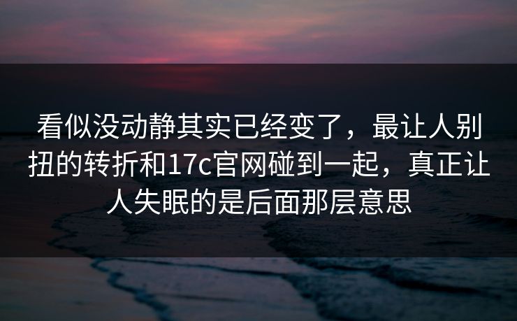 看似没动静其实已经变了，最让人别扭的转折和17c官网碰到一起，真正让人失眠的是后面那层意思