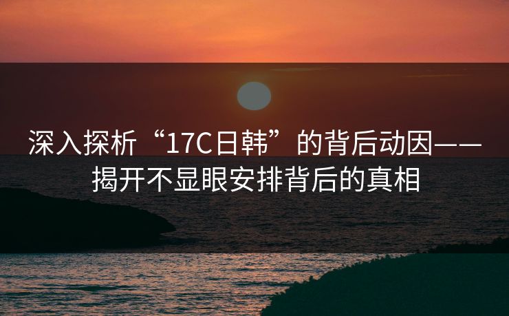 深入探析“17C日韩”的背后动因——揭开不显眼安排背后的真相