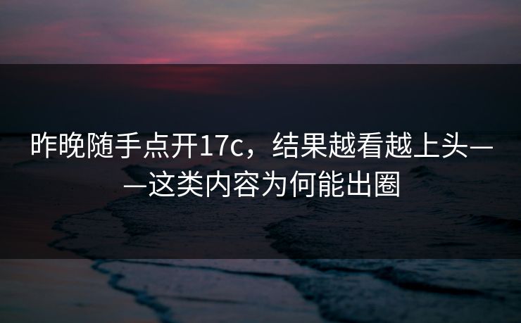 昨晚随手点开17c，结果越看越上头——这类内容为何能出圈