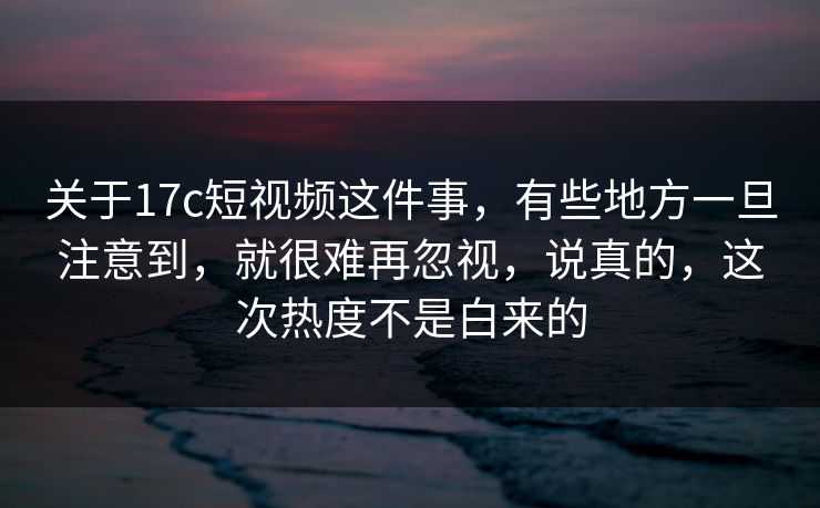 关于17c短视频这件事，有些地方一旦注意到，就很难再忽视，说真的，这次热度不是白来的