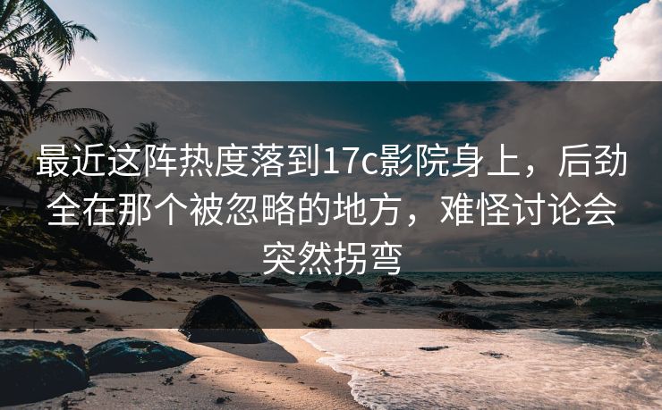 最近这阵热度落到17c影院身上，后劲全在那个被忽略的地方，难怪讨论会突然拐弯
