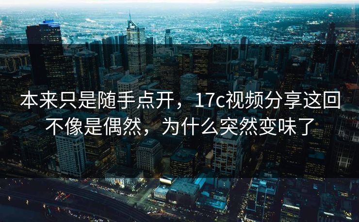 本来只是随手点开,17c视频分享这回不像是偶然,为什么突然变味了 本来只是随手点开,17c视频分享这回不像是偶然,为什么突然变味了