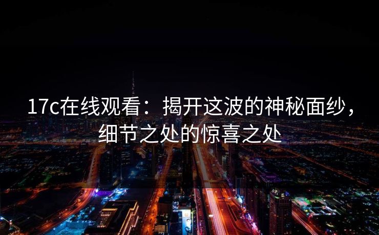 17c在线观看:揭开这波的神秘面纱,细节之处的惊喜之处 17c在线观看:揭开这波的神秘面纱,细节之处的惊喜之处