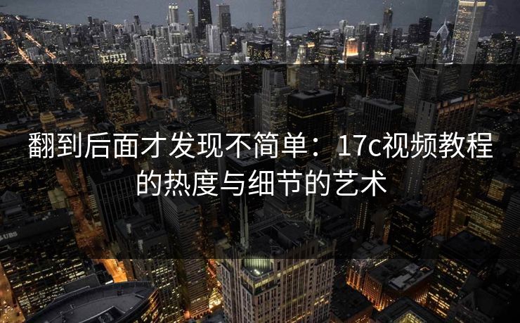 翻到后面才发现不简单：17c视频教程的热度与细节的艺术
