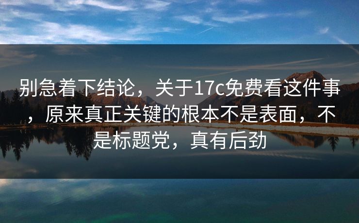 别急着下结论，关于17c免费看这件事，原来真正关键的根本不是表面，不是标题党，真有后劲