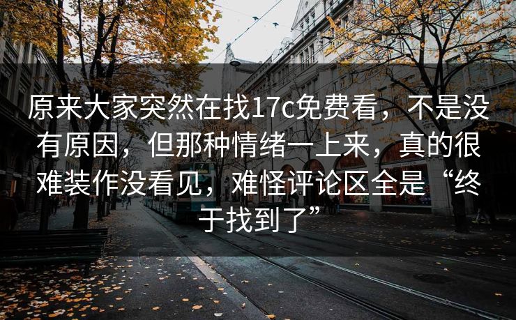 原来大家突然在找17c免费看,不是没有原因,但那种情绪一上来,真的很难装作没看见,难怪评论区全是“终于找到了” 原来大家突然在找17c免费看,不是没有原因,但那种情绪一上来,真的很难装作没看见,难怪评论区全是“终于找到了”