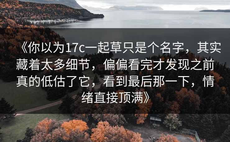 《你以为17c一起草只是个名字，其实藏着太多细节，偏偏看完才发现之前真的低估了它，看到最后那一下，情绪直接顶满》