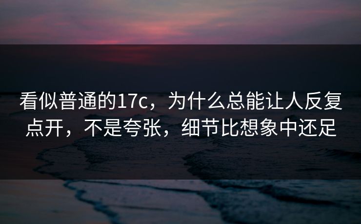 看似普通的17c，为什么总能让人反复点开，不是夸张，细节比想象中还足