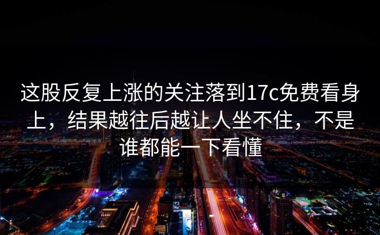 这股反复上涨的关注落到17c免费看身上，结果越往后越让人坐不住，不是谁都能一下看懂