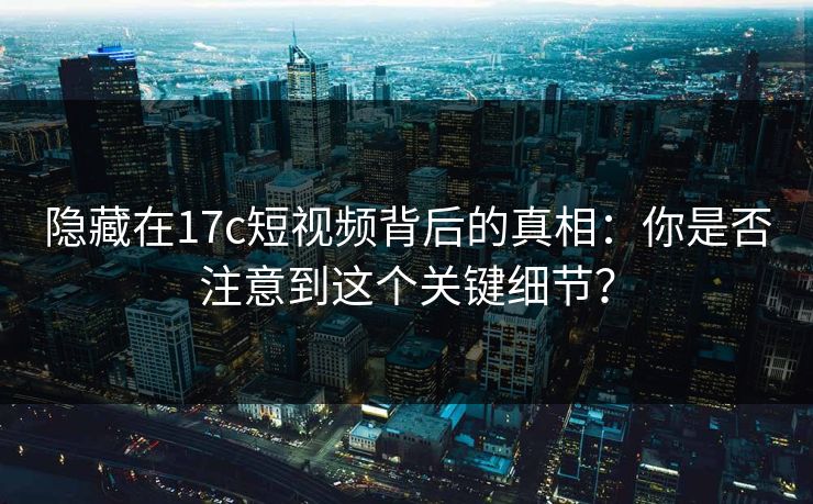 隐藏在17c短视频背后的真相：你是否注意到这个关键细节？