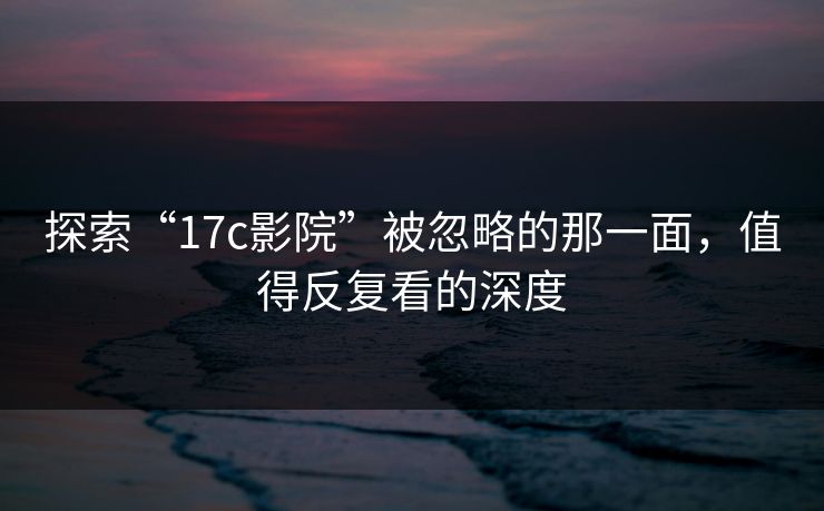 探索“17c影院”被忽略的那一面,值得反复看的深度 探索“17c影院”被忽略的那一面,值得反复看的深度