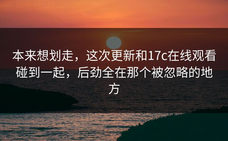 本来想划走,这次更新和17c在线观看碰到一起,后劲全在那个被忽略的地方 本来想划走,这次更新和17c在线观看碰到一起,后劲全在那个被忽略的地方