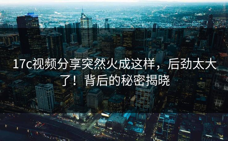 17c视频分享突然火成这样，后劲太大了！背后的秘密揭晓