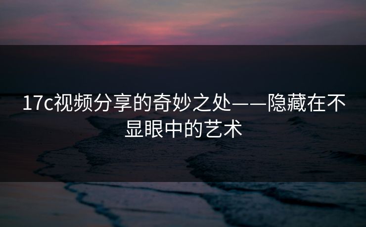 17c视频分享的奇妙之处——隐藏在不显眼中的艺术 17c视频分享的奇妙之处——隐藏在不显眼中的艺术