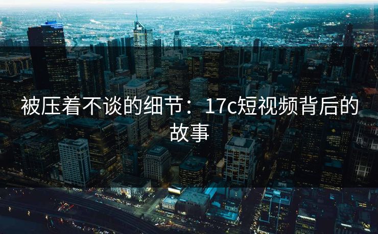 被压着不谈的细节:17c短视频背后的故事 被压着不谈的细节:17c短视频背后的故事