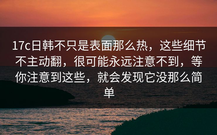 17c日韩不只是表面那么热，这些细节不主动翻，很可能永远注意不到，等你注意到这些，就会发现它没那么简单