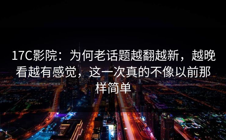 17C影院：为何老话题越翻越新，越晚看越有感觉，这一次真的不像以前那样简单