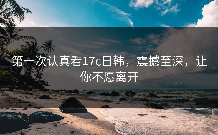第一次认真看17c日韩,震撼至深,让你不愿离开 第一次认真看17c日韩,震撼至深,让你不愿离开