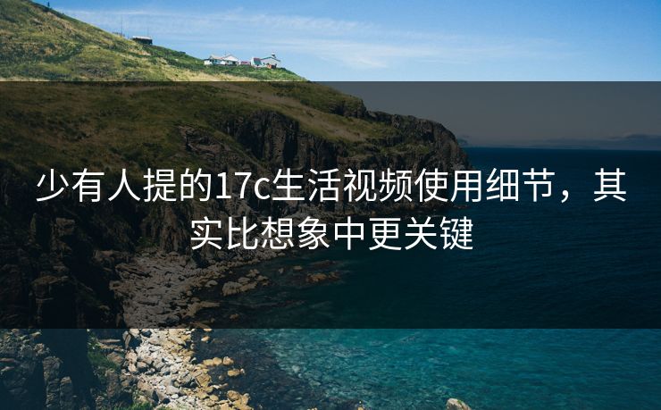 少有人提的17c生活视频使用细节,其实比想象中更关键 少有人提的17c生活视频使用细节,其实比想象中更关键