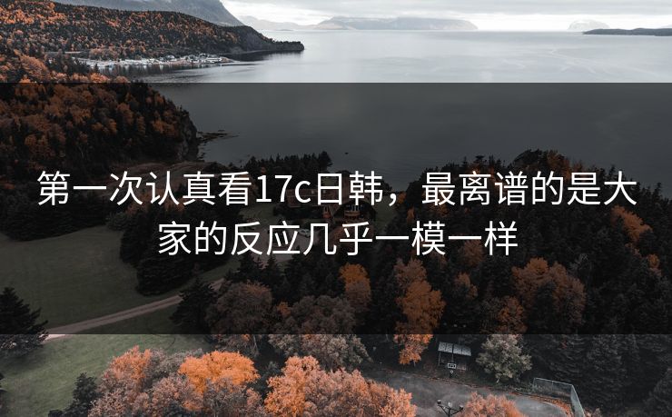 第一次认真看17c日韩,最离谱的是大家的反应几乎一模一样 第一次认真看17c日韩,最离谱的是大家的反应几乎一模一样