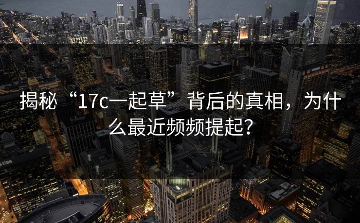 揭秘“17c一起草”背后的真相,为什么最近频频提起? 揭秘“17c一起草”背后的真相,为什么最近频频提起?