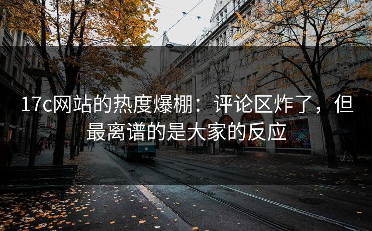 17c网站的热度爆棚：评论区炸了，但最离谱的是大家的反应