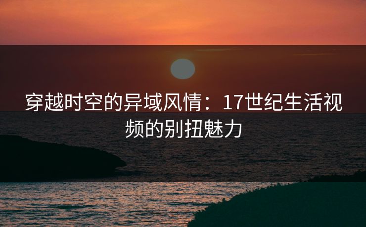 穿越时空的异域风情：17世纪生活视频的别扭魅力
