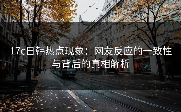 17c日韩热点现象：网友反应的一致性与背后的真相解析