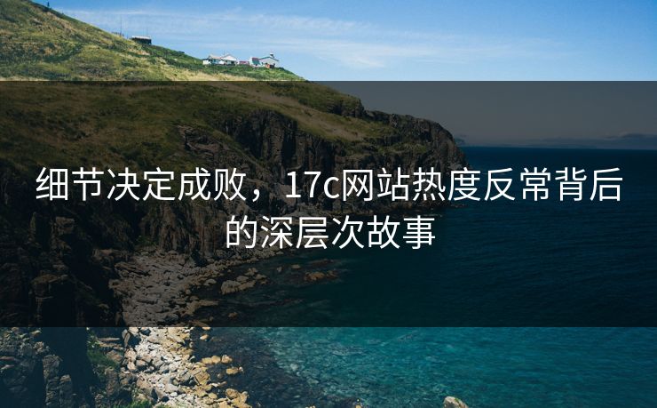 细节决定成败，17c网站热度反常背后的深层次故事