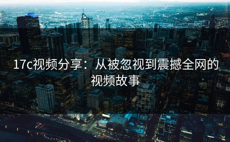 17c视频分享：从被忽视到震撼全网的视频故事