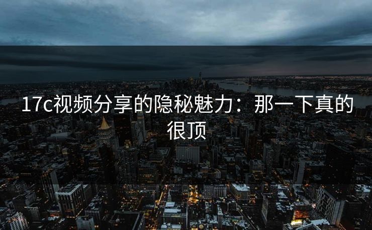 17c视频分享的隐秘魅力：那一下真的很顶