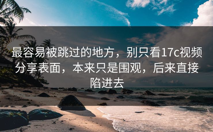 最容易被跳过的地方，别只看17c视频分享表面，本来只是围观，后来直接陷进去