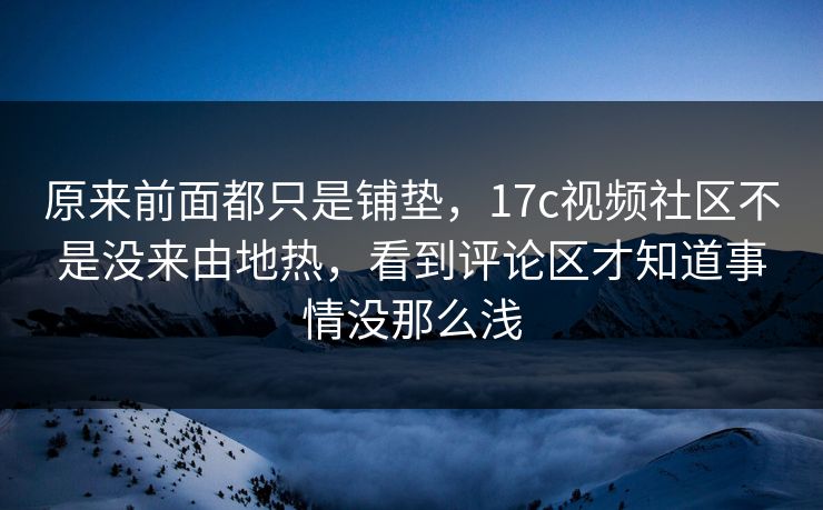 原来前面都只是铺垫，17c视频社区不是没来由地热，看到评论区才知道事情没那么浅