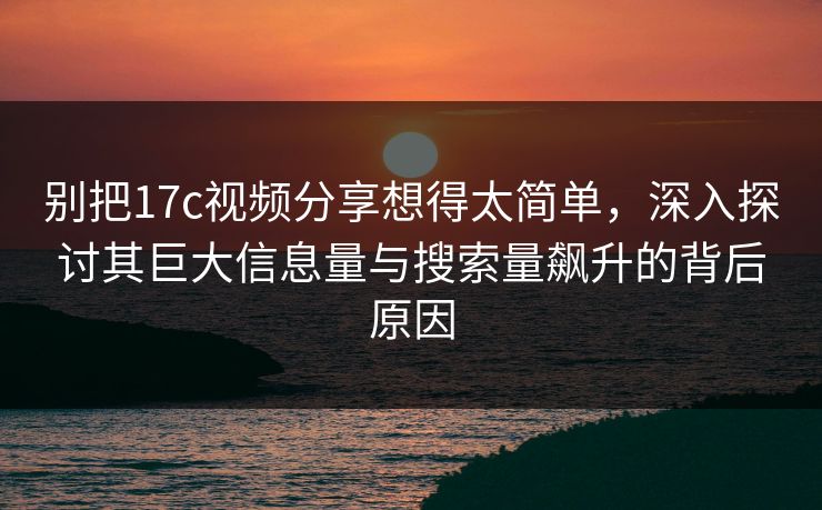 别把17c视频分享想得太简单，深入探讨其巨大信息量与搜索量飙升的背后原因