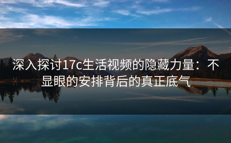 深入探讨17c生活视频的隐藏力量：不显眼的安排背后的真正底气