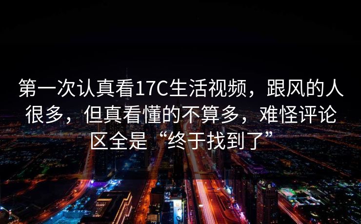 第一次认真看17C生活视频，跟风的人很多，但真看懂的不算多，难怪评论区全是“终于找到了”