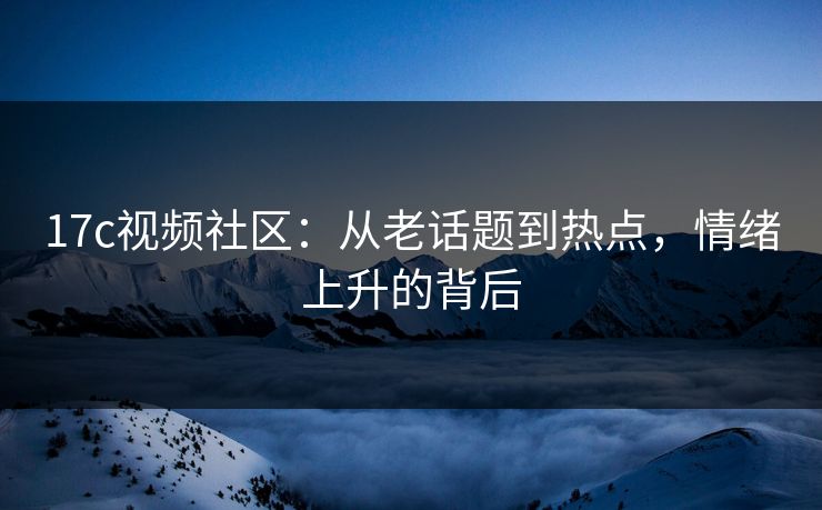 17c视频社区：从老话题到热点，情绪上升的背后