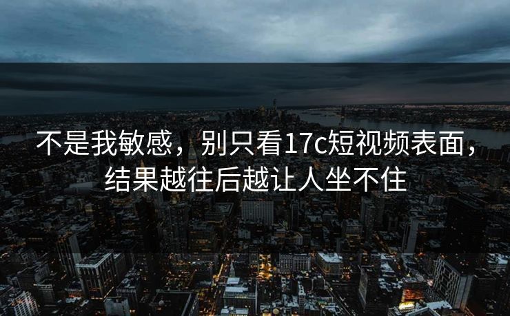 不是我敏感，别只看17c短视频表面，结果越往后越让人坐不住