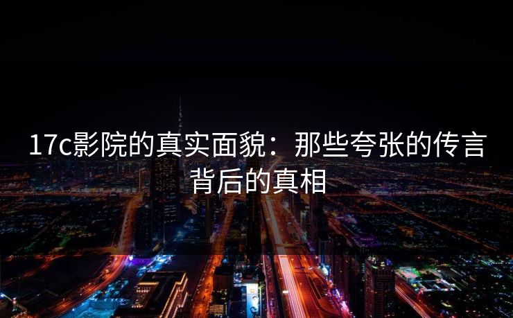 17c影院的真实面貌：那些夸张的传言背后的真相