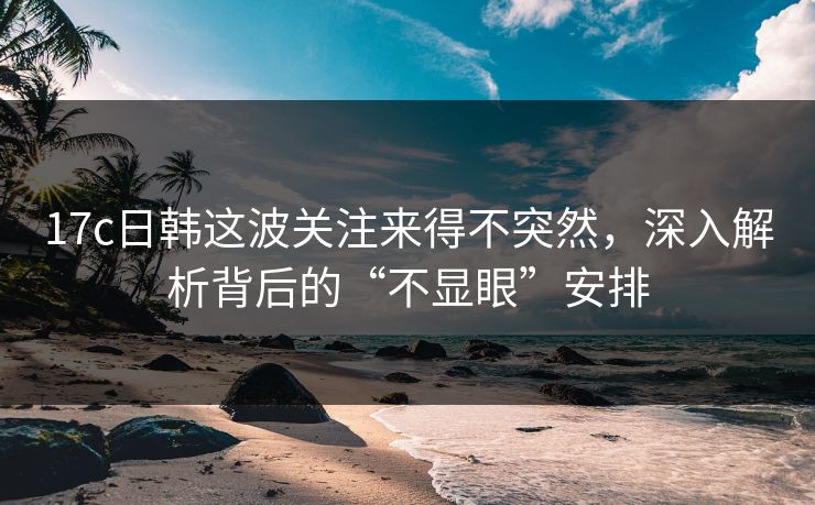17c日韩这波关注来得不突然，深入解析背后的“不显眼”安排