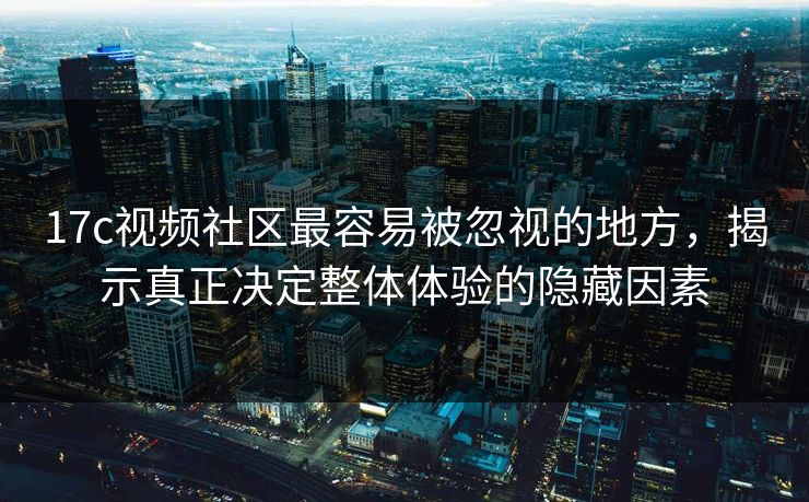 17c视频社区最容易被忽视的地方，揭示真正决定整体体验的隐藏因素