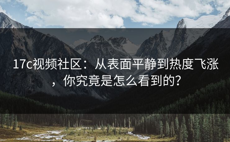 17c视频社区：从表面平静到热度飞涨，你究竟是怎么看到的？