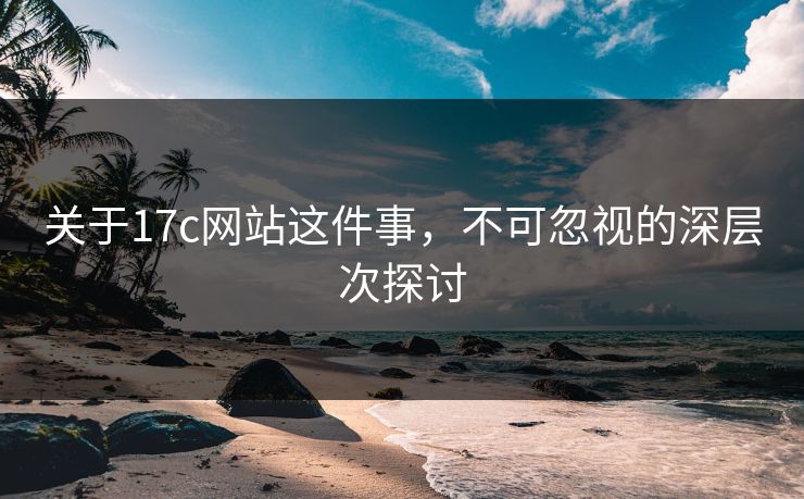 关于17c网站这件事，不可忽视的深层次探讨