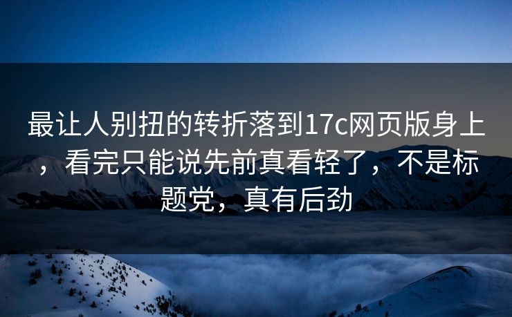 最让人别扭的转折落到17c网页版身上，看完只能说先前真看轻了，不是标题党，真有后劲