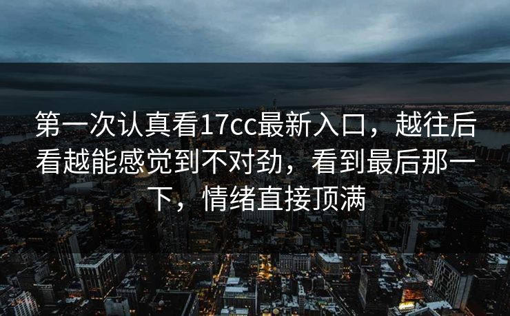 第一次认真看17cc最新入口，越往后看越能感觉到不对劲，看到最后那一下，情绪直接顶满