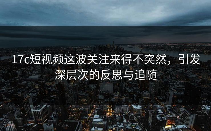 17c短视频这波关注来得不突然，引发深层次的反思与追随