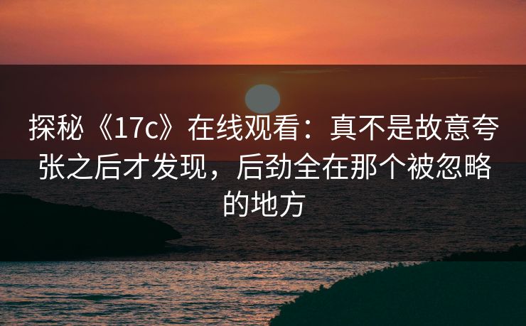 探秘《17c》在线观看：真不是故意夸张之后才发现，后劲全在那个被忽略的地方