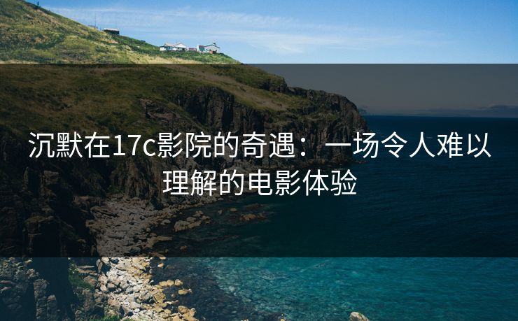 沉默在17c影院的奇遇：一场令人难以理解的电影体验