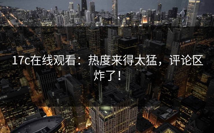 17c在线观看：热度来得太猛，评论区炸了！